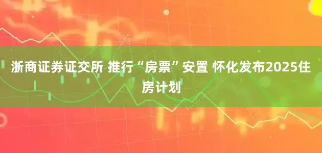 浙商证券证交所 推行“房票”安置 怀化发布2025住房计划