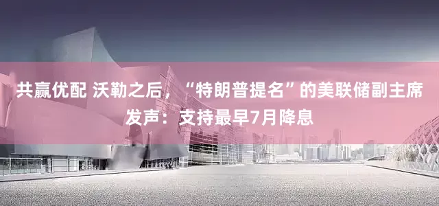 共赢优配 沃勒之后，“特朗普提名”的美联储副主席发声：支持最早7月降息