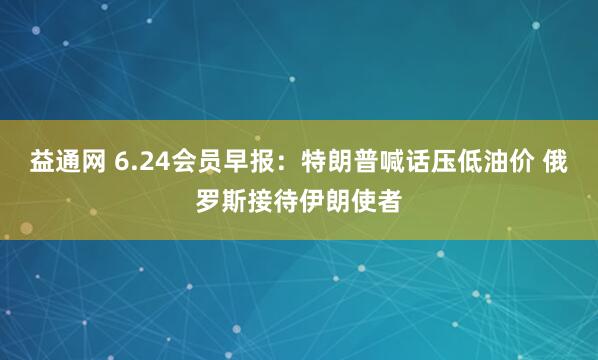 益通网 6.24会员早报：特朗普喊话压低油价 俄罗斯接待伊朗使者