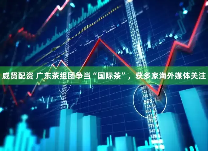 威贤配资 广东茶组团争当“国际茶”，获多家海外媒体关注