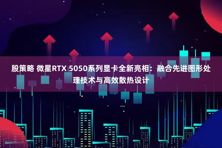 股策略 微星RTX 5050系列显卡全新亮相：融合先进图形处理技术与高效散热设计