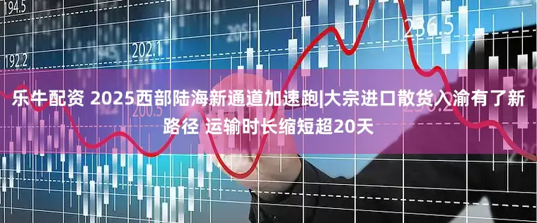 乐牛配资 2025西部陆海新通道加速跑|大宗进口散货入渝有了新路径 运输时长缩短超20天
