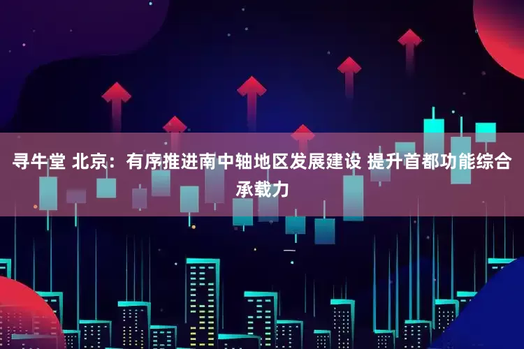 寻牛堂 北京：有序推进南中轴地区发展建设 提升首都功能综合承载力