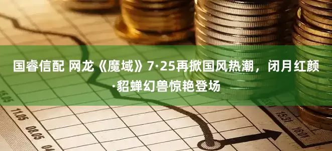 国睿信配 网龙《魔域》7·25再掀国风热潮，闭月红颜·貂蝉幻兽惊艳登场