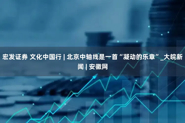 宏发证券 文化中国行 | 北京中轴线是一首“凝动的乐章”_大皖新闻 | 安徽网