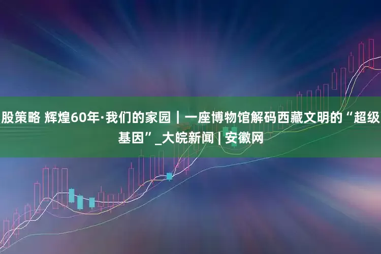 股策略 辉煌60年·我们的家园｜一座博物馆解码西藏文明的“超级基因”_大皖新闻 | 安徽网