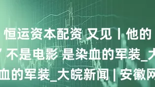恒运资本配资 又见丨他的“满江红”不是电影 是染血的军装_大皖新闻 | 安徽网