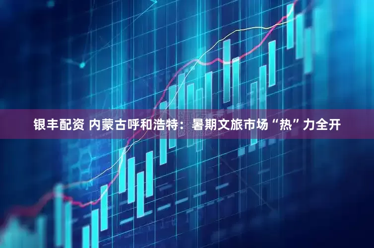 银丰配资 内蒙古呼和浩特：暑期文旅市场“热”力全开