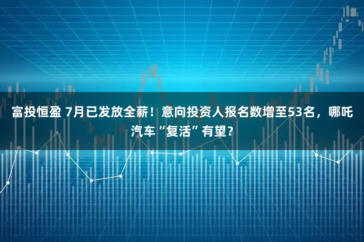 富投恒盈 7月已发放全薪！意向投资人报名数增至53名，哪吒汽车“复活”有望？