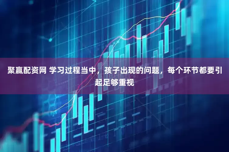 聚赢配资网 学习过程当中，孩子出现的问题，每个环节都要引起足够重视