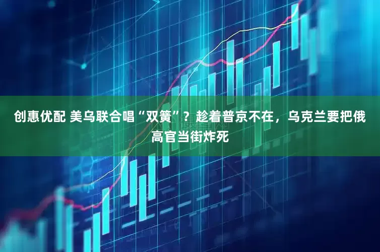 创惠优配 美乌联合唱“双簧”？趁着普京不在，乌克兰要把俄高官当街炸死