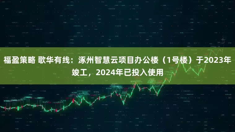 福盈策略 歌华有线：涿州智慧云项目办公楼（1号楼）于2023年竣工，2024年已投入使用