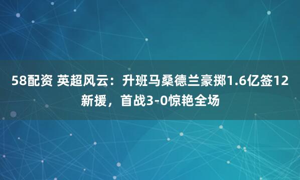 58配资 英超风云：升班马桑德兰豪掷1.6亿签12新援，首战3-0惊艳全场