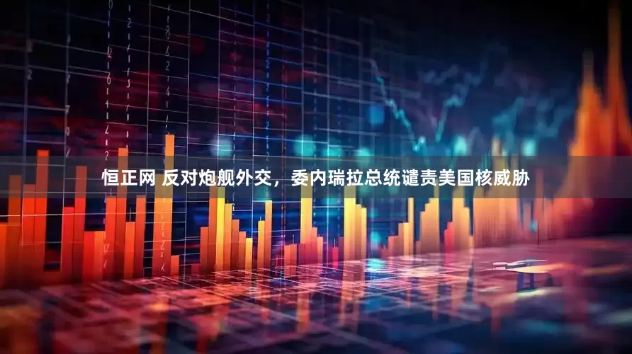 恒正网 反对炮舰外交，委内瑞拉总统谴责美国核威胁