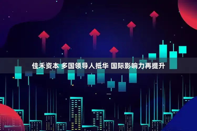 佳禾资本 多国领导人抵华 国际影响力再提升