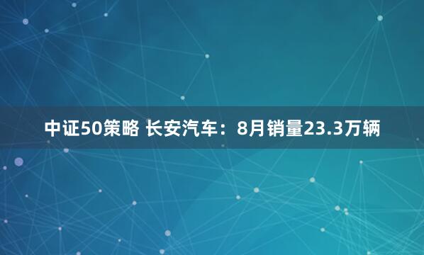 中证50策略 长安汽车：8月销量23.3万辆