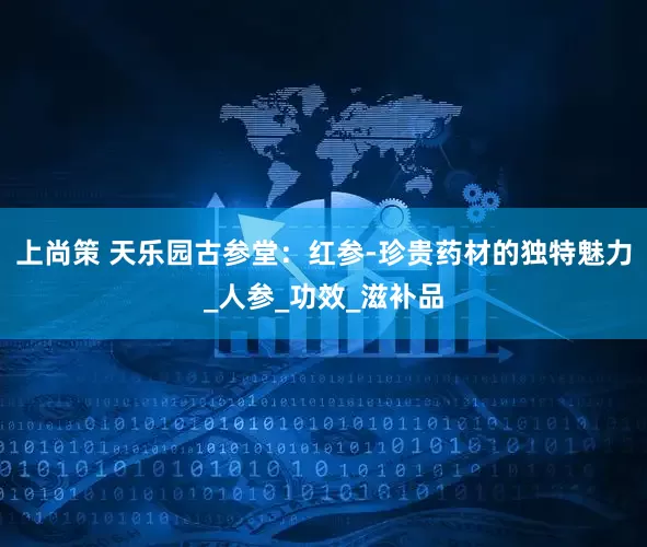 上尚策 天乐园古参堂：红参-珍贵药材的独特魅力_人参_功效_滋补品