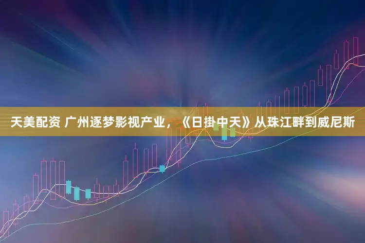 天美配资 广州逐梦影视产业，《日掛中天》从珠江畔到威尼斯
