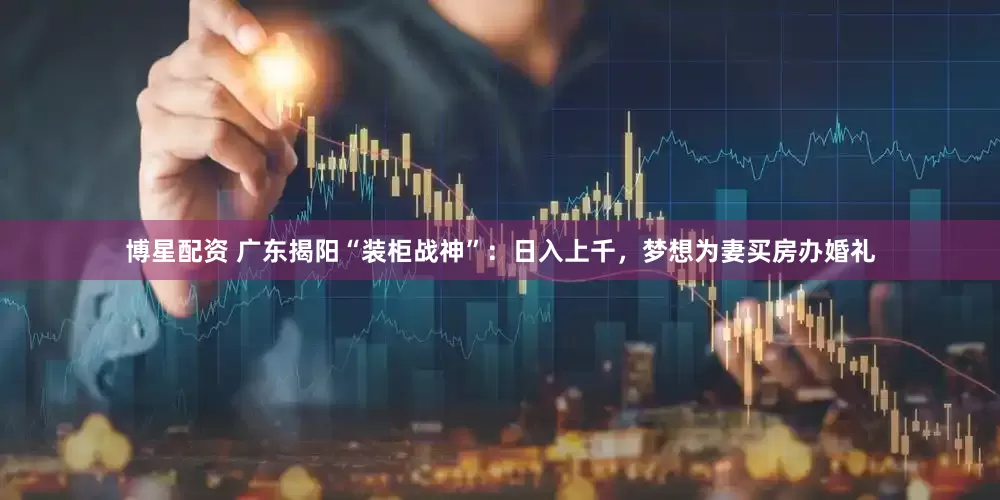 博星配资 广东揭阳“装柜战神”：日入上千，梦想为妻买房办婚礼