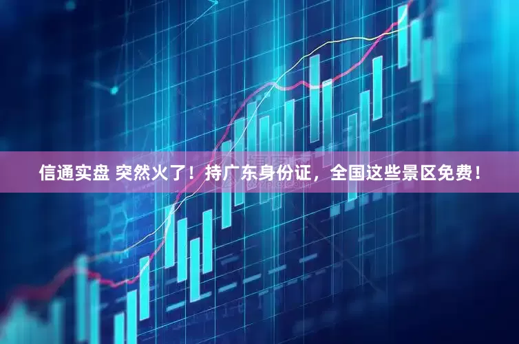 信通实盘 突然火了！持广东身份证，全国这些景区免费！