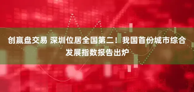 创赢盘交易 深圳位居全国第二！我国首份城市综合发展指数报告出炉