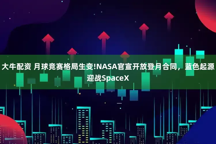 大牛配资 月球竞赛格局生变!NASA官宣开放登月合同，蓝色起源迎战SpaceX