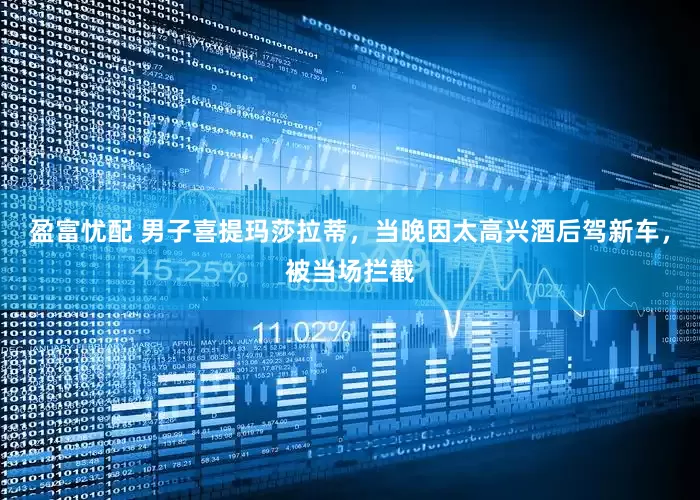 盈富忧配 男子喜提玛莎拉蒂，当晚因太高兴酒后驾新车，被当场拦截