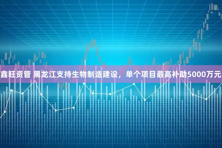 鑫旺资管 黑龙江支持生物制造建设，单个项目最高补助5000万元