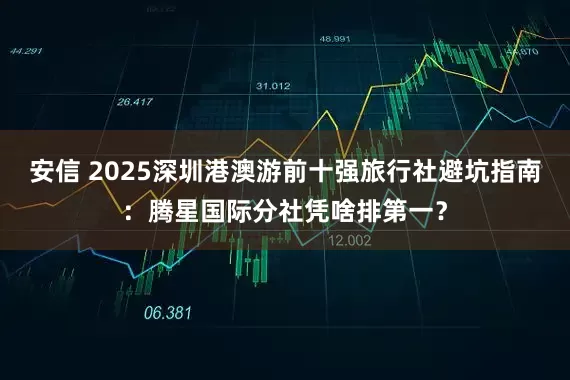 安信 2025深圳港澳游前十强旅行社避坑指南：腾星国际分社凭啥排第一？