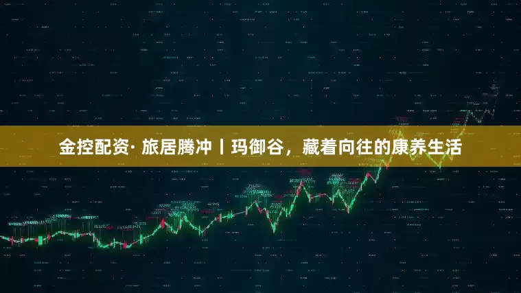 金控配资· 旅居腾冲丨玛御谷，藏着向往的康养生活