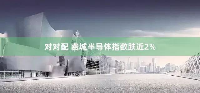 对对配 费城半导体指数跌近2%