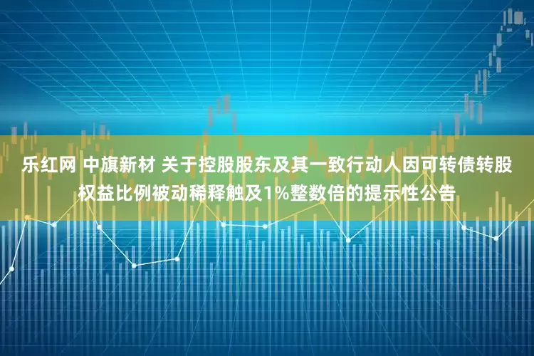 乐红网 中旗新材 关于控股股东及其一致行动人因可转债转股权益比例被动稀释触及1%整数倍的提示性公告