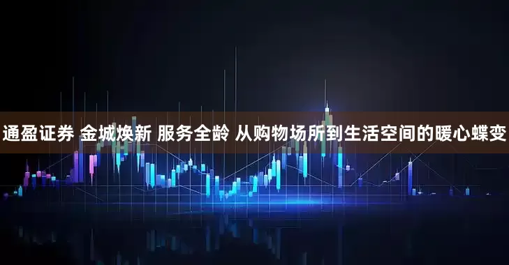 通盈证券 金城焕新 服务全龄 从购物场所到生活空间的暖心蝶变