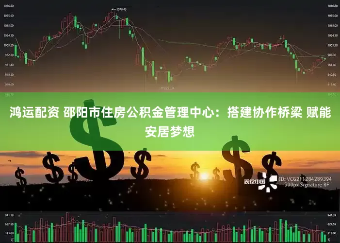 鸿运配资 邵阳市住房公积金管理中心：搭建协作桥梁 赋能安居梦想
