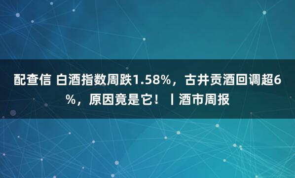 配查信 白酒指数周跌1.58%，古井贡酒回调超6%，原因竟是它！丨酒市周报