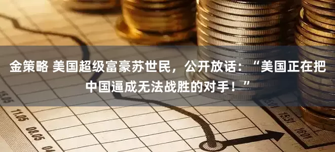 金策略 美国超级富豪苏世民，公开放话：“美国正在把中国逼成无法战胜的对手！”