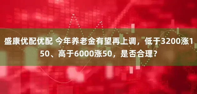 盛康优配优配 今年养老金有望再上调，低于3200涨150、高于6000涨50，是否合理？