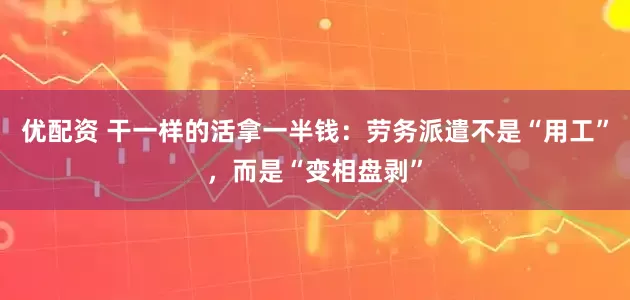 优配资 干一样的活拿一半钱：劳务派遣不是“用工”，而是“变相盘剥”