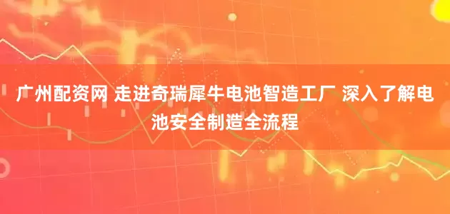 广州配资网 走进奇瑞犀牛电池智造工厂 深入了解电池安全制造全流程