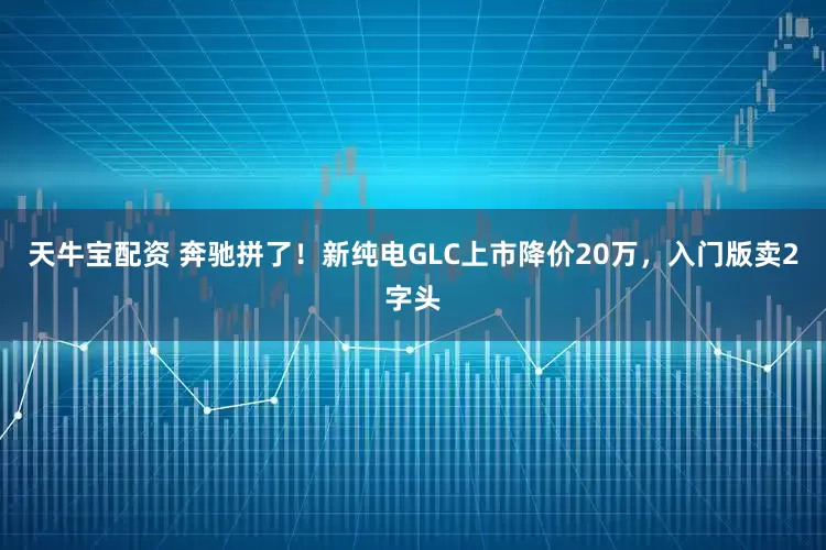 天牛宝配资 奔驰拼了！新纯电GLC上市降价20万，入门版卖2字头