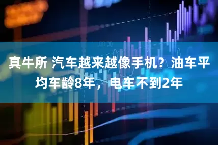 真牛所 汽车越来越像手机?油车平均车龄8年,电车不到2年